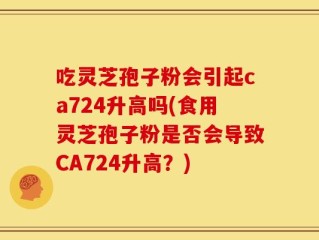 吃灵芝孢子粉会引起ca724升高吗(食用灵芝孢子粉是否会导致CA724升高？)
