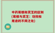 中药葛根和灵芝的区别(葛根与灵芝：功效和用途的不同之处)