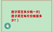 孢子灵芝多少钱一斤(孢子灵芝每斤价格是多少？)