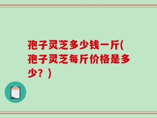 孢子灵芝多少钱一斤(孢子灵芝每斤价格是多少？)