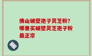 佛山破壁孢子灵芝粉？哪里买破壁灵芝孢子粉最正宗