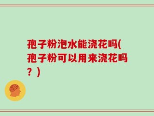 孢子粉泡水能浇花吗(孢子粉可以用来浇花吗？)