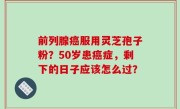 前列腺癌服用灵芝孢子粉？50岁患癌症，剩下的日子应该怎么过？