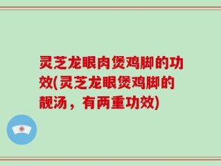 灵芝龙眼肉煲鸡脚的功效(灵芝龙眼煲鸡脚的靓汤，有两重功效)