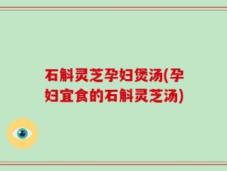 石斛灵芝孕妇煲汤(孕妇宜食的石斛灵芝汤)