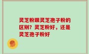 灵芝粉跟灵芝孢子粉的区别？灵芝粉好，还是灵芝孢子粉好