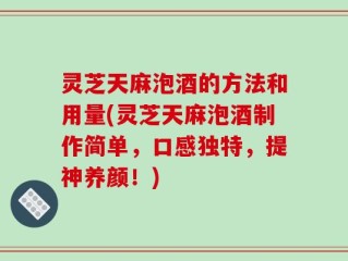 灵芝天麻泡酒的方法和用量(灵芝天麻泡酒制作简单，口感独特，提神养颜！)