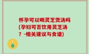 怀孕可以喝灵芝煲汤吗(孕妇可否饮用灵芝汤？-相关建议与食谱)