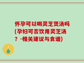怀孕可以喝灵芝煲汤吗(孕妇可否饮用灵芝汤？-相关建议与食谱)