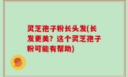 灵芝孢子粉长头发(长发更美？这个灵芝孢子粉可能有帮助)