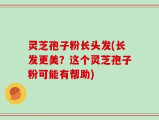 灵芝孢子粉长头发(长发更美？这个灵芝孢子粉可能有帮助)
