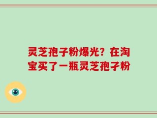 灵芝孢子粉爆光？在淘宝买了一瓶灵芝孢孑粉