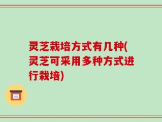 灵芝栽培方式有几种(灵芝可采用多种方式进行栽培)