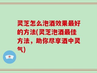 灵芝怎么泡酒效果最好的方法(灵芝泡酒最佳方法，助你尽享酒中灵气)