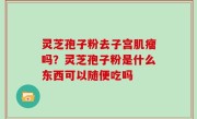 灵芝孢子粉去子宫肌瘤吗？灵芝孢子粉是什么东西可以随便吃吗