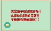 灵芝孢子粉过期还有什么用处(过期的灵芝孢子粉还有哪些用途？)
