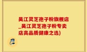 吴江灵芝孢子粉旗舰店_吴江灵芝孢子粉专卖店高品质健康之选)
