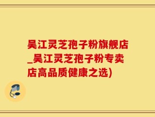吴江灵芝孢子粉旗舰店_吴江灵芝孢子粉专卖店高品质健康之选)