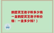鹤壁灵芝孢子粉多少钱一盒鹤壁灵芝孢子粉价格：一盒多少钱？)