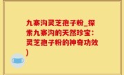 九寨沟灵芝孢子粉_探索九寨沟的天然珍宝：灵芝孢子粉的神奇功效)