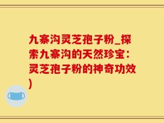 九寨沟灵芝孢子粉_探索九寨沟的天然珍宝：灵芝孢子粉的神奇功效)