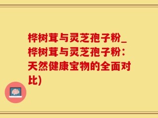 桦树茸与灵芝孢子粉_桦树茸与灵芝孢子粉：天然健康宝物的全面对比)