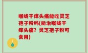 喉咙干痒头痛能吃灵芝孢子粉吗(能治喉咙干痒头痛？灵芝孢子粉可食用)