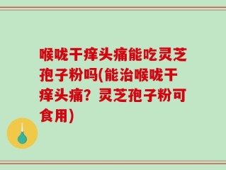 喉咙干痒头痛能吃灵芝孢子粉吗(能治喉咙干痒头痛？灵芝孢子粉可食用)