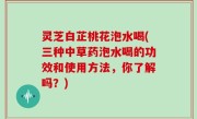 灵芝白芷桃花泡水喝(三种中草药泡水喝的功效和使用方法，你了解吗？)