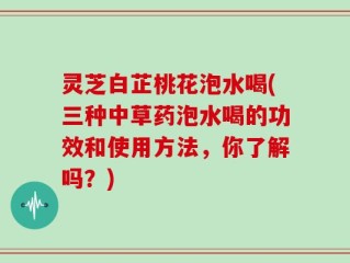 灵芝白芷桃花泡水喝(三种中草药泡水喝的功效和使用方法，你了解吗？)