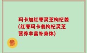 玛卡加红枣灵芝枸杞姜(红枣玛卡姜枸杞灵芝营养丰富补身体)