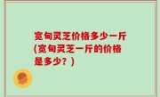 宽甸灵芝价格多少一斤(宽甸灵芝一斤的价格是多少？)