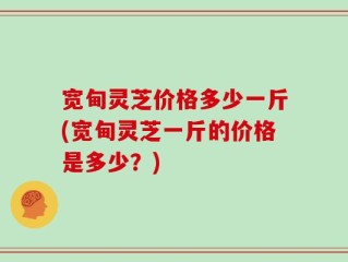 宽甸灵芝价格多少一斤(宽甸灵芝一斤的价格是多少？)