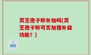 灵芝孢子粉补加吗(灵芝孢子粉可否加强补益功能？)