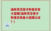 涵邦灵芝孢子粉是否有小蓝帽(涵邦灵芝孢子粉是否具备小蓝帽认证？)