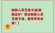 新新人灵芝孢子油(新鲜出炉！尝试新新人灵芝孢子油，居家养生必备！)