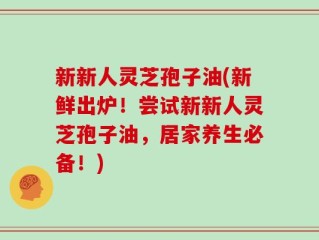 新新人灵芝孢子油(新鲜出炉！尝试新新人灵芝孢子油，居家养生必备！)