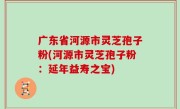广东省河源市灵芝孢子粉(河源市灵芝孢子粉：延年益寿之宝)