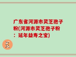 广东省河源市灵芝孢子粉(河源市灵芝孢子粉：延年益寿之宝)