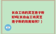 长白工坊的灵芝孢子粉好吗(长白山工坊灵芝孢子粉的效用如何？)