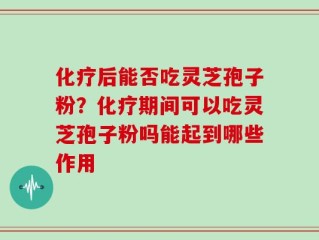 化疗后能否吃灵芝孢子粉？化疗期间可以吃灵芝孢子粉吗能起到哪些作用