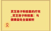 灵芝孢子粉胶囊的疗效_灵芝孢子粉胶囊：与健康益处全面解析