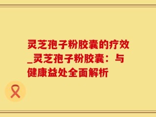 灵芝孢子粉胶囊的疗效_灵芝孢子粉胶囊：与健康益处全面解析