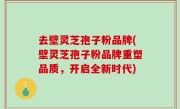 去壁灵芝孢子粉品牌(壁灵芝孢子粉品牌重塑品质，开启全新时代)