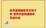 林岛富硒破壁灵芝孢子粉 营养丰富的健康养生滋补品