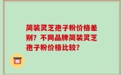 简装灵芝孢子粉价格差别？不同品牌简装灵芝孢子粉价格比较？