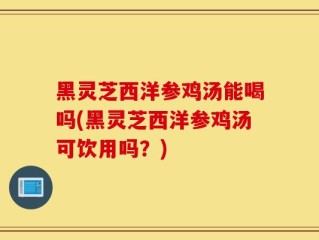 黑灵芝西洋参鸡汤能喝吗(黑灵芝西洋参鸡汤可饮用吗？)