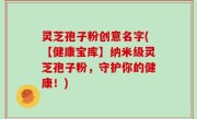 灵芝孢子粉创意名字(【健康宝库】纳米级灵芝孢子粉，守护你的健康！)