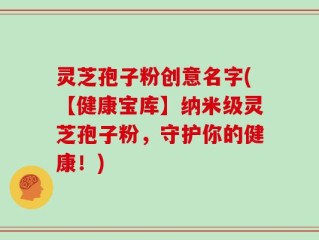 灵芝孢子粉创意名字(【健康宝库】纳米级灵芝孢子粉，守护你的健康！)