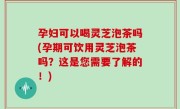 孕妇可以喝灵芝泡茶吗(孕期可饮用灵芝泡茶吗？这是您需要了解的！)